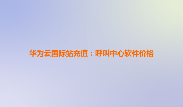华为云国际站充值：呼叫中心软件价格