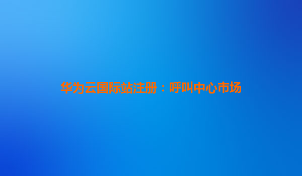 华为云国际站注册：呼叫中心市场