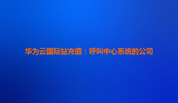 华为云国际站充值：呼叫中心系统的公司