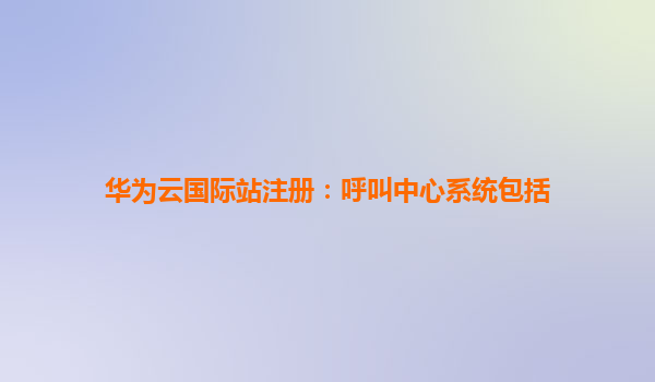华为云国际站注册：呼叫中心系统包括