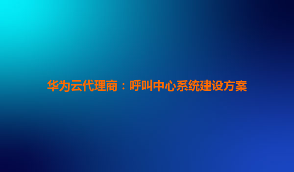 华为云代理商：呼叫中心系统建设方案