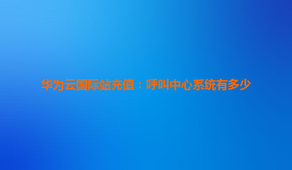 华为云国际站充值：呼叫中心系统有多少