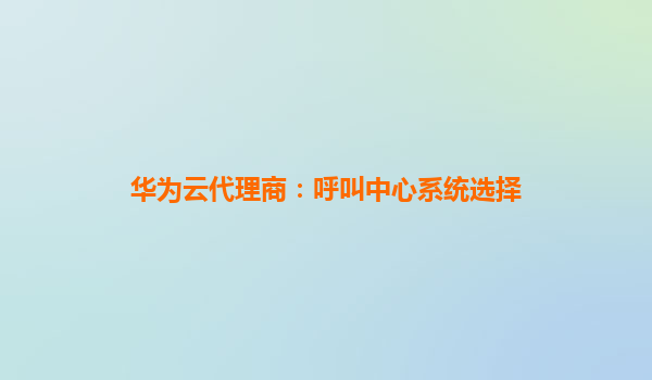 华为云代理商：呼叫中心系统选择