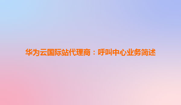华为云国际站代理商：呼叫中心业务简述