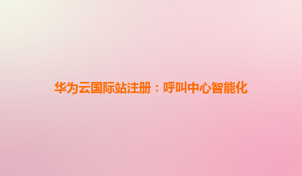 华为云国际站注册：呼叫中心智能化