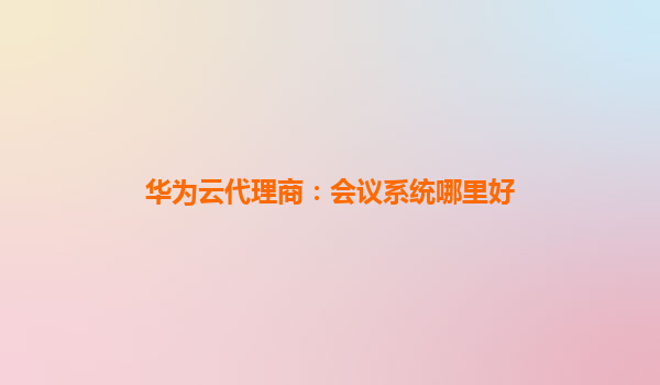 华为云代理商：会议系统哪里好