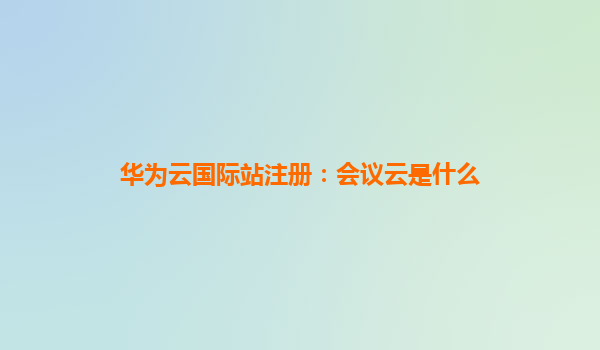 华为云国际站注册：会议云是什么