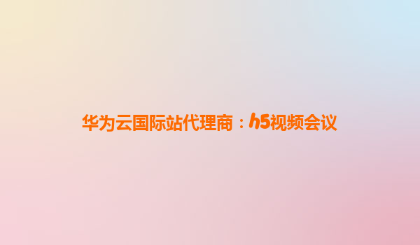 华为云国际站代理商：h5视频会议