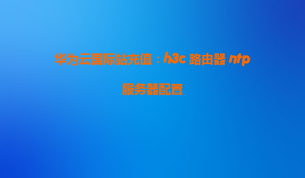 华为云国际站充值：h3c 路由器 ntp服务器配置