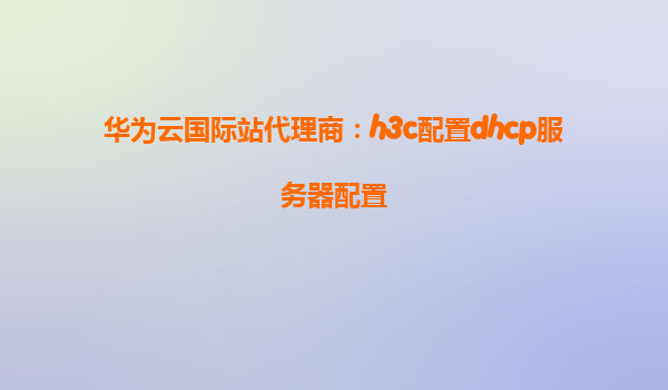 华为云国际站代理商：h3c配置dhcp服务器配置