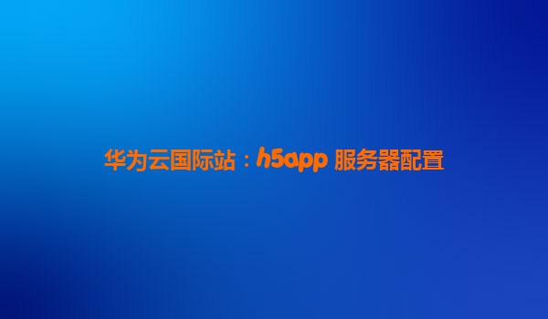 华为云国际站：h5app 服务器配置