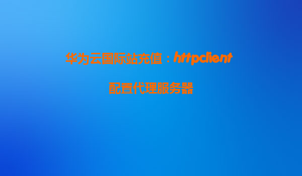 华为云国际站充值：httpclient 配置代理服务器