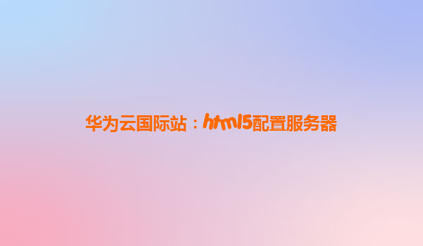 华为云国际站：html5配置服务器