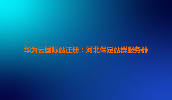 华为云国际站注册：河北保定站群服务器