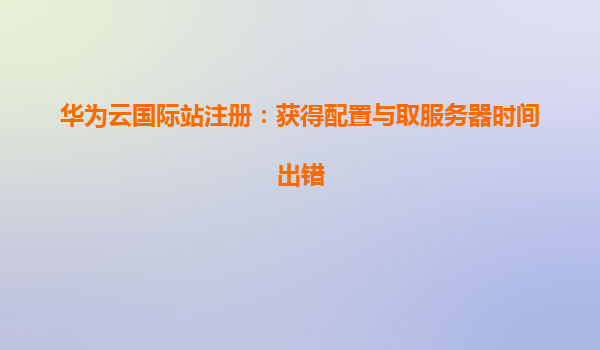 华为云国际站注册：获得配置与取服务器时间出错
