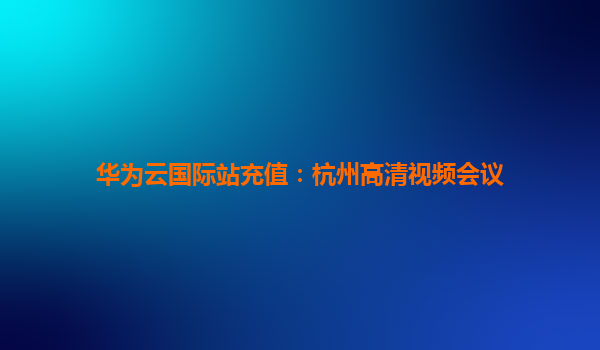 华为云国际站充值：杭州高清视频会议