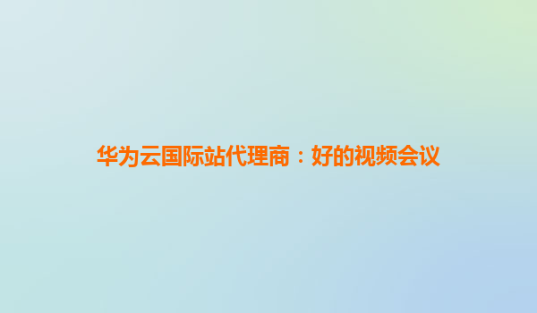 华为云国际站代理商：好的视频会议