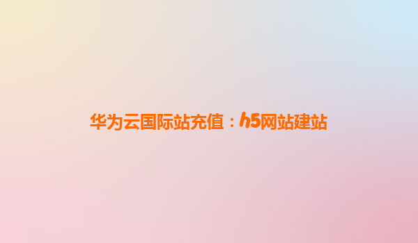 华为云国际站充值：h5网站建站