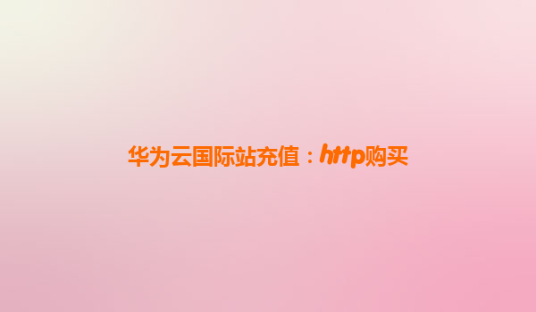华为云国际站充值：http购买