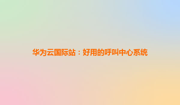 华为云国际站：好用的呼叫中心系统