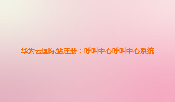 华为云国际站注册：呼叫中心呼叫中心系统