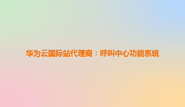 华为云国际站代理商：呼叫中心功能系统