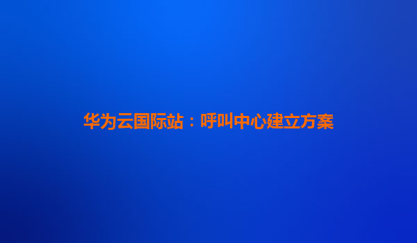 华为云国际站：呼叫中心建立方案