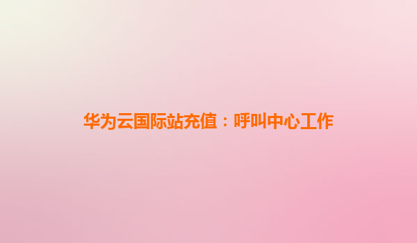 华为云国际站充值：呼叫中心工作