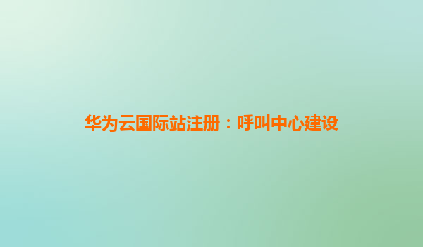 华为云国际站注册：呼叫中心建设