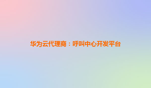 华为云代理商：呼叫中心开发平台
