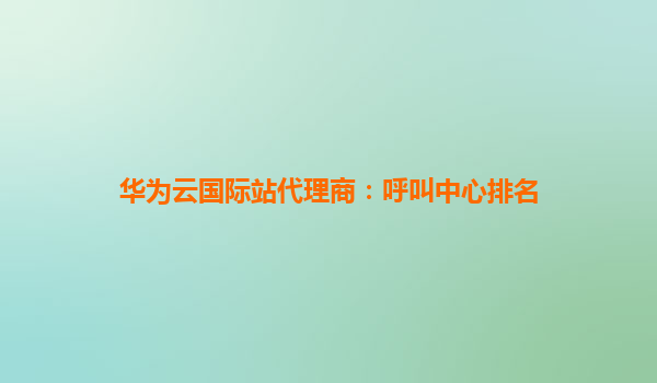 华为云国际站代理商：呼叫中心排名