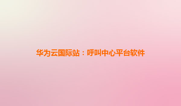 华为云国际站：呼叫中心平台软件