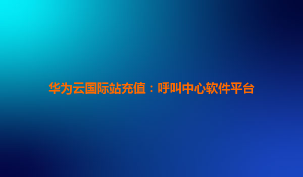 华为云国际站充值：呼叫中心软件平台