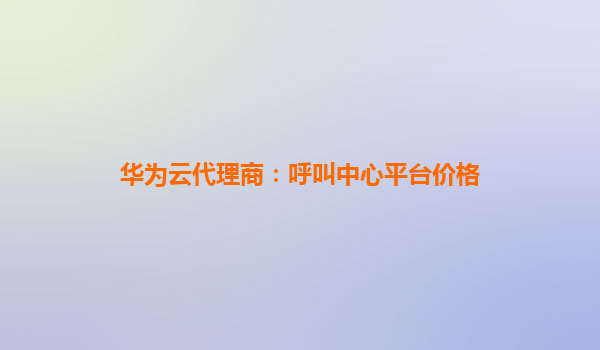 华为云代理商：呼叫中心平台价格