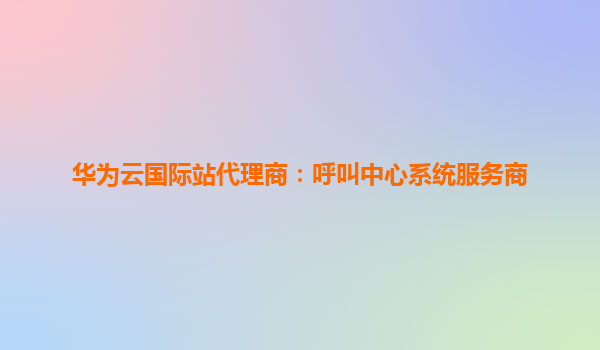 华为云国际站代理商：呼叫中心系统服务商
