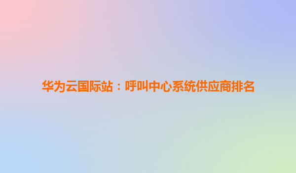 华为云国际站：呼叫中心系统供应商排名