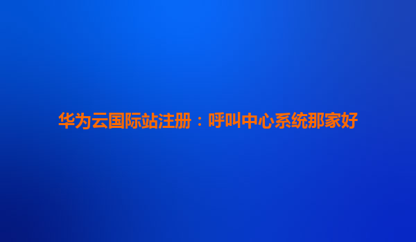 华为云国际站注册：呼叫中心系统那家好