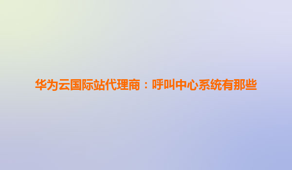 华为云国际站代理商：呼叫中心系统有那些
