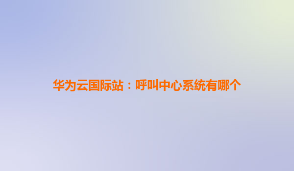 华为云国际站：呼叫中心系统有哪个
