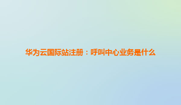华为云国际站注册：呼叫中心业务是什么