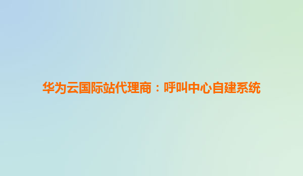 华为云国际站代理商：呼叫中心自建系统