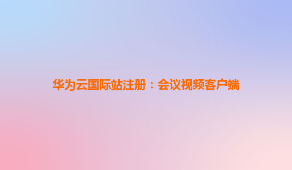 华为云国际站注册：会议视频客户端