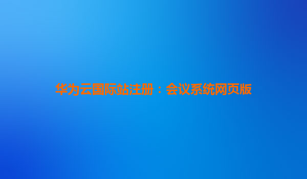 华为云国际站注册：会议系统网页版