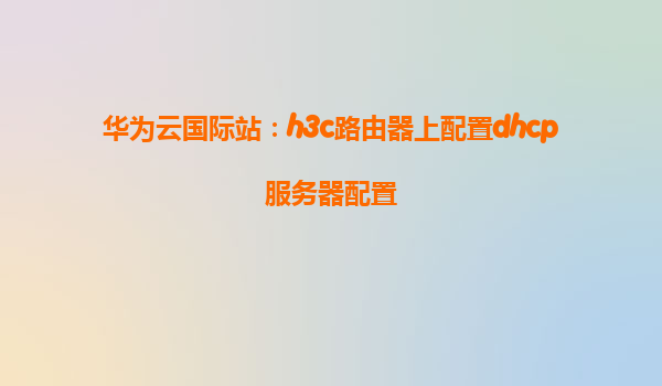 华为云国际站：h3c路由器上配置dhcp服务器配置