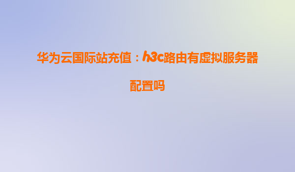 华为云国际站充值：h3c路由有虚拟服务器配置吗
