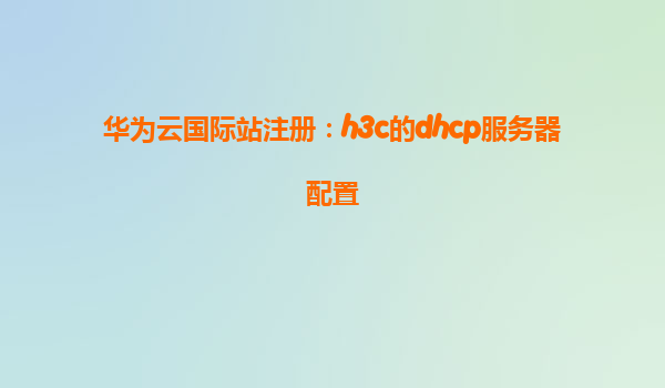 华为云国际站注册：h3c的dhcp服务器配置