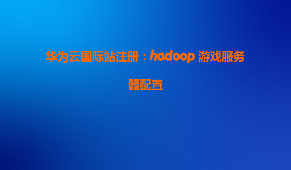 华为云国际站注册：hadoop 游戏服务器配置