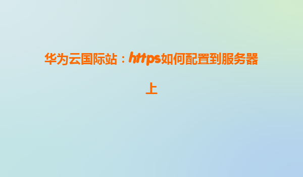 华为云国际站：https如何配置到服务器上