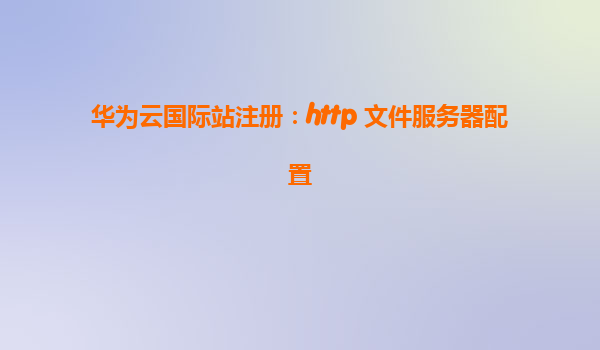 华为云国际站注册：http 文件服务器配置