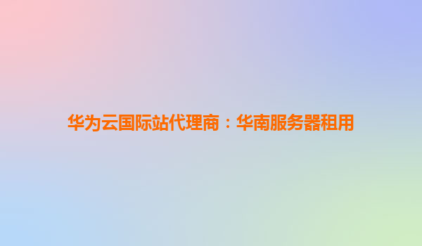 华为云国际站代理商：华南服务器租用